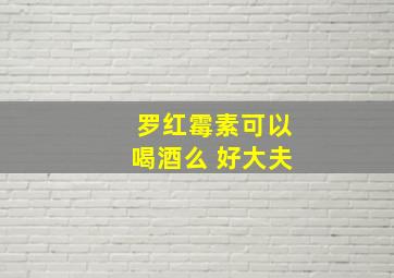 罗红霉素可以喝酒么 好大夫